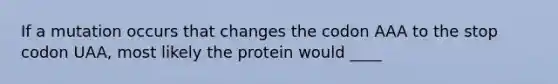 If a mutation occurs that changes the codon AAA to the stop codon UAA, most likely the protein would ____