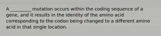 A _________ mutation occurs within the coding sequence of a gene, and it results in the identity of the amino acid corresponding to the codon being changed to a different amino acid in that single location.