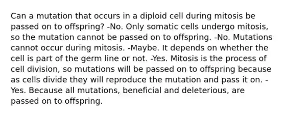 Can a mutation that occurs in a diploid cell during mitosis be passed on to offspring? -No. Only somatic cells undergo mitosis, so the mutation cannot be passed on to offspring. -No. Mutations cannot occur during mitosis. -Maybe. It depends on whether the cell is part of the germ line or not. -Yes. Mitosis is the process of cell division, so mutations will be passed on to offspring because as cells divide they will reproduce the mutation and pass it on. -Yes. Because all mutations, beneficial and deleterious, are passed on to offspring.