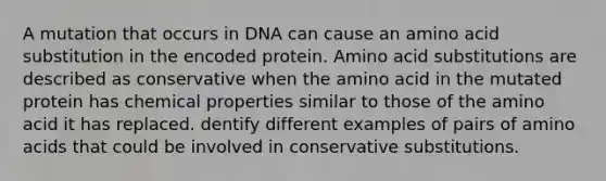 A mutation that occurs in DNA can cause an amino acid substitution in the encoded protein. Amino acid substitutions are described as conservative when the amino acid in the mutated protein has chemical properties similar to those of the amino acid it has replaced. dentify different examples of pairs of amino acids that could be involved in conservative substitutions.