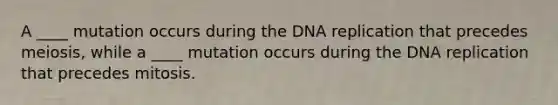 A ____ mutation occurs during the DNA replication that precedes meiosis, while a ____ mutation occurs during the DNA replication that precedes mitosis.