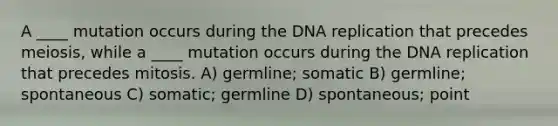 A ____ mutation occurs during the DNA replication that precedes meiosis, while a ____ mutation occurs during the DNA replication that precedes mitosis. A) germline; somatic B) germline; spontaneous C) somatic; germline D) spontaneous; point