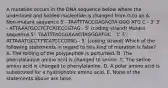 A mutation occurs in the DNA sequence below where the underlined and bolded nucleotide is changed from G to an A. Non-mutant sequence 5'- TAATTTACCGAGAGTA GGG ATG C - 3' 3' - ATTAAATGCCTCTCATCCCGTAG - 5' (coding strand) Mutant sequence 5'- TAATTTACCGAAAGTAGGGATGC - 3' 3'- ATTAAATGCCTTTCATCCCGTAG - 5' (coding strand) Which of the following statements in regard to this kind of mutation is false? A. The folding of the polypeptide is perturbed. B. The phenylalanine amino acid is changed to serine. C. The serine amino acid is changed to phenylalanine. D. A polar amino acid is substituted for a hydrophobic amino acid. E. None of the statements above are false.