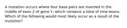 A mutation occurs where four base pairs are inserted in the middle of exon 2 of gene Y, which contains a total of nine exons. Which of the following would most likely occur as a result of the mutation?