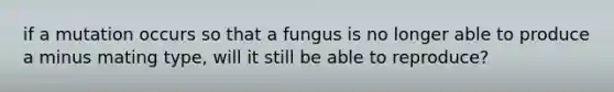 if a mutation occurs so that a fungus is no longer able to produce a minus mating type, will it still be able to reproduce?