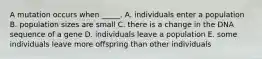 A mutation occurs when _____. A. individuals enter a population B. population sizes are small C. there is a change in the DNA sequence of a gene D. individuals leave a population E. some individuals leave more offspring than other individuals