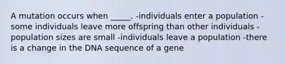 A mutation occurs when _____. -individuals enter a population -some individuals leave more offspring than other individuals -population sizes are small -individuals leave a population -there is a change in the DNA sequence of a gene