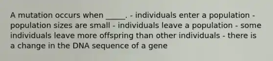 A mutation occurs when _____. - individuals enter a population - population sizes are small - individuals leave a population - some individuals leave more offspring than other individuals - there is a change in the DNA sequence of a gene