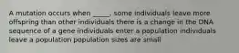 A mutation occurs when _____. some individuals leave more offspring than other individuals there is a change in the DNA sequence of a gene individuals enter a population individuals leave a population population sizes are small