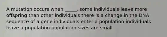 A mutation occurs when _____. some individuals leave more offspring than other individuals there is a change in the DNA sequence of a gene individuals enter a population individuals leave a population population sizes are small