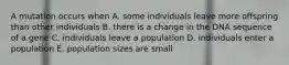 A mutation occurs when A. some individuals leave more offspring than other individuals B. there is a change in the DNA sequence of a gene C. individuals leave a population D. individuals enter a population E. population sizes are small