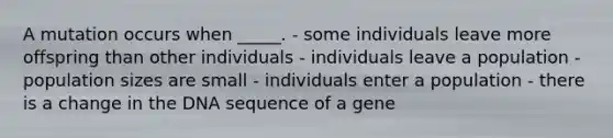 A mutation occurs when _____. - some individuals leave more offspring than other individuals - individuals leave a population - population sizes are small - individuals enter a population - there is a change in the DNA sequence of a gene