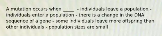 A mutation occurs when _____. - individuals leave a population - individuals enter a population - there is a change in the DNA sequence of a gene - some individuals leave more offspring than other individuals - population sizes are small