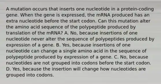 A mutation occurs that inserts one nucleotide in a protein-coding gene. When the gene is expressed, the mRNA produced has an extra nucleotide before the start codon. Can this mutation alter the amino acid sequence of the polypeptide produced by translation of the mRNA? A. No, because insertions of one nucleotide never alter the sequence of polypeptides produced by expression of a gene. B. Yes, because insertions of one nucleotide can change a single amino acid in the sequence of polypeptide produced by expression of a gene. C. No, because nucleotides are not grouped into codons before the start codon. D. Yes, because the insertion will change how nucleotides are grouped into codons.