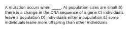 A mutation occurs when _____. A) population sizes are small B) there is a change in the DNA sequence of a gene C) individuals leave a population D) individuals enter a population E) some individuals leave more offspring than other individuals