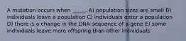 A mutation occurs when _____. A) population sizes are small B) individuals leave a population C) individuals enter a population D) there is a change in the DNA sequence of a gene E) some individuals leave more offspring than other individuals