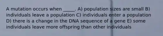 A mutation occurs when _____. A) population sizes are small B) individuals leave a population C) individuals enter a population D) there is a change in the DNA sequence of a gene E) some individuals leave more offspring than other individuals