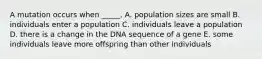 A mutation occurs when _____. A. population sizes are small B. individuals enter a population C. individuals leave a population D. there is a change in the DNA sequence of a gene E. some individuals leave more offspring than other individuals