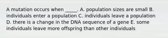 A mutation occurs when _____. A. population sizes are small B. individuals enter a population C. individuals leave a population D. there is a change in the DNA sequence of a gene E. some individuals leave more offspring than other individuals