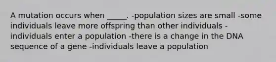 A mutation occurs when _____. -population sizes are small -some individuals leave more offspring than other individuals -individuals enter a population -there is a change in the DNA sequence of a gene -individuals leave a population