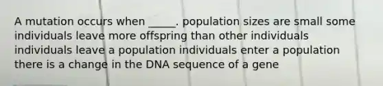 A mutation occurs when _____. population sizes are small some individuals leave more offspring than other individuals individuals leave a population individuals enter a population there is a change in the DNA sequence of a gene