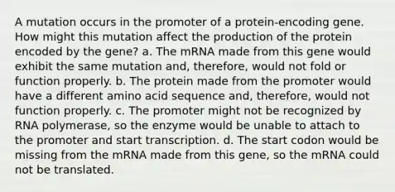 A mutation occurs in the promoter of a protein-encoding gene. How might this mutation affect the production of the protein encoded by the gene? a. The mRNA made from this gene would exhibit the same mutation and, therefore, would not fold or function properly. b. The protein made from the promoter would have a different amino acid sequence and, therefore, would not function properly. c. The promoter might not be recognized by RNA polymerase, so the enzyme would be unable to attach to the promoter and start transcription. d. The start codon would be missing from the mRNA made from this gene, so the mRNA could not be translated.