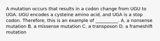 A mutation occurs that results in a codon change from UGU to UGA. UGU encodes a cysteine amino acid, and UGA is a stop codon. Therefore, this is an example of __________. A. a nonsense mutation B. a missense mutation C. a transposon D. a frameshift mutation