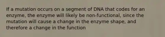 If a mutation occurs on a segment of DNA that codes for an enzyme, the enzyme will likely be non-functional, since the mutation will cause a change in the enzyme shape, and therefore a change in the function