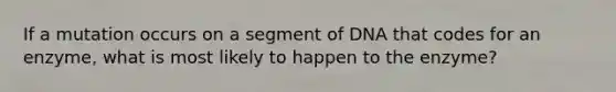 If a mutation occurs on a segment of DNA that codes for an enzyme, what is most likely to happen to the enzyme?