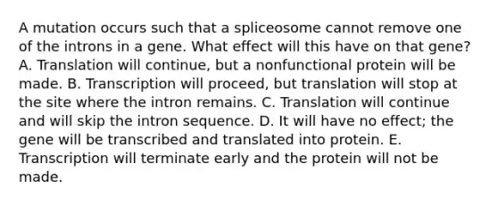 A mutation occurs such that a spliceosome cannot remove one of the introns in a gene. What effect will this have on that gene? A. Translation will continue, but a nonfunctional protein will be made. B. Transcription will proceed, but translation will stop at the site where the intron remains. C. Translation will continue and will skip the intron sequence. D. It will have no effect; the gene will be transcribed and translated into protein. E. Transcription will terminate early and the protein will not be made.