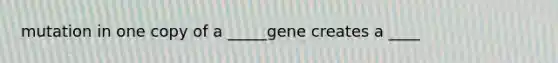 mutation in one copy of a _____gene creates a ____