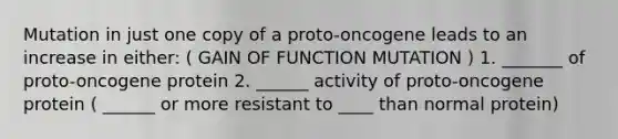 Mutation in just one copy of a proto-oncogene leads to an increase in either: ( GAIN OF FUNCTION MUTATION ) 1. _______ of proto-oncogene protein 2. ______ activity of proto-oncogene protein ( ______ or more resistant to ____ than normal protein)