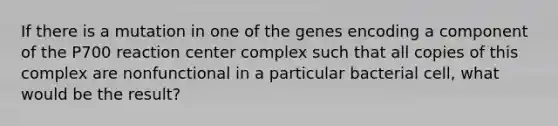 If there is a mutation in one of the genes encoding a component of the P700 reaction center complex such that all copies of this complex are nonfunctional in a particular bacterial cell, what would be the result?