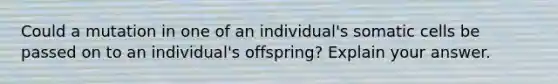 Could a mutation in one of an individual's somatic cells be passed on to an individual's offspring? Explain your answer.