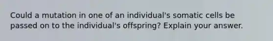 Could a mutation in one of an individual's somatic cells be passed on to the individual's offspring? Explain your answer.