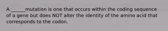 A ______mutation is one that occurs within the coding sequence of a gene but does NOT alter the identity of the amino acid that corresponds to the codon.