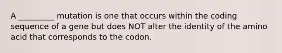 A _________ mutation is one that occurs within the coding sequence of a gene but does NOT alter the identity of the amino acid that corresponds to the codon.