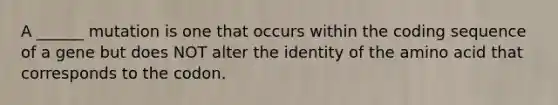 A ______ mutation is one that occurs within the coding sequence of a gene but does NOT alter the identity of the amino acid that corresponds to the codon.