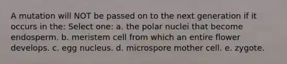 A mutation will NOT be passed on to the next generation if it occurs in the: Select one: a. the polar nuclei that become endosperm. b. meristem cell from which an entire flower develops. c. egg nucleus. d. microspore mother cell. e. zygote.