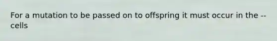 For a mutation to be passed on to offspring it must occur in the -- cells