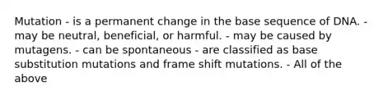 Mutation - is a permanent change in the base sequence of DNA. - may be neutral, beneficial, or harmful. - may be caused by mutagens. - can be spontaneous - are classified as base substitution mutations and frame shift mutations. - All of the above