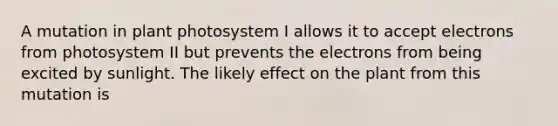 A mutation in plant photosystem I allows it to accept electrons from photosystem II but prevents the electrons from being excited by sunlight. The likely effect on the plant from this mutation is