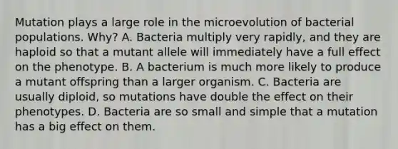 Mutation plays a large role in the microevolution of bacterial populations. Why? A. Bacteria multiply very rapidly, and they are haploid so that a mutant allele will immediately have a full effect on the phenotype. B. A bacterium is much more likely to produce a mutant offspring than a larger organism. C. Bacteria are usually diploid, so mutations have double the effect on their phenotypes. D. Bacteria are so small and simple that a mutation has a big effect on them.