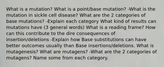 What is a mutation? What is a point/base mutation? -What is the mutation in sickle cell disease? What are the 2 categories of base mutations? -Explain each category What kind of results can mutations have (3 general words) What is a reading frame? How can this contribute to the dire consequences of insertion/deletions -Explain how Base substitutions can have better outcomes usually than Base insertions/deletions. What is mutagenesis? What are mutagens? -What are the 2 categories of mutagens? Name some from each category.