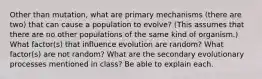 Other than mutation, what are primary mechanisms (there are two) that can cause a population to evolve? (This assumes that there are no other populations of the same kind of organism.) What factor(s) that influence evolution are random? What factor(s) are not random? What are the secondary evolutionary processes mentioned in class? Be able to explain each.