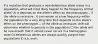 If a mutation that produces a new deleterious allele arises in a population, what will most likely happen to the frequency of that allele? A) it depends on the allele's effect on the phenotypes -- if the allele is recessive , it can remain at a low frequency within the population for a very long time B) it depends on the allele's effect on the phenotypes -- of the allele os recessive, drift will determine whether to persists in the population C) the allele will be rare enoufh that it almost never occurs in a homozygous state D) deleterious alleles are always quickly purged from populations E) a,b, and c