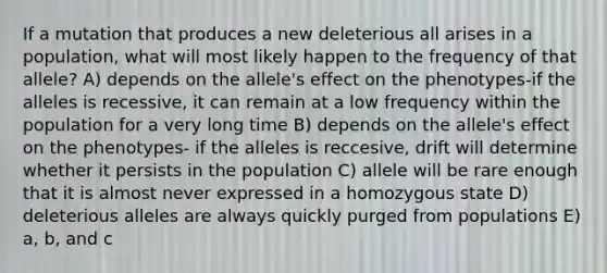 If a mutation that produces a new deleterious all arises in a population, what will most likely happen to the frequency of that allele? A) depends on the allele's effect on the phenotypes-if the alleles is recessive, it can remain at a low frequency within the population for a very long time B) depends on the allele's effect on the phenotypes- if the alleles is reccesive, drift will determine whether it persists in the population C) allele will be rare enough that it is almost never expressed in a homozygous state D) deleterious alleles are always quickly purged from populations E) a, b, and c