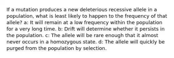 If a mutation produces a new deleterious recessive allele in a population, what is least likely to happen to the frequency of that allele? a: It will remain at a low frequency within the population for a very long time. b: Drift will determine whether it persists in the population. c: The allele will be rare enough that it almost never occurs in a homozygous state. d: The allele will quickly be purged from the population by selection.