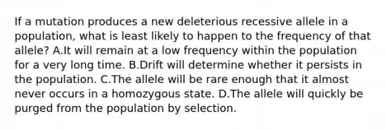 If a mutation produces a new deleterious recessive allele in a population, what is least likely to happen to the frequency of that allele? A.It will remain at a low frequency within the population for a very long time. B.Drift will determine whether it persists in the population. C.The allele will be rare enough that it almost never occurs in a homozygous state. D.The allele will quickly be purged from the population by selection.