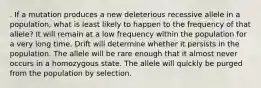 . If a mutation produces a new deleterious recessive allele in a population, what is least likely to happen to the frequency of that allele? It will remain at a low frequency within the population for a very long time. Drift will determine whether it persists in the population. The allele will be rare enough that it almost never occurs in a homozygous state. The allele will quickly be purged from the population by selection.